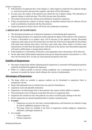 Chapter 4. Dispersions
144
Muhammad Muneeb
 If the particles of suspension have some charges i.e. either negative or particles have opposite charges
i.e. some have positive and some have negative, then there will be flocculation.
 In some cases, the surface of the particles may adsorb the ion of oppose charge. This adsorption of
opposite charges is called salvation. This effect also prevents flocculation.
 Flocculation results from the collision and combination of particles suspension.
 If they are protected by a barrier of electric charge on adsorbed molecule then all collision will not
result in combination of particles (& thus flocculation).
 Greater the protective barrier slower will be the rate combination of particles.
3. RHEOLOGY OF SUSPENSION:
 The rheological properties are of particular importance in formulating ideal suspension.
 The rheological property of a suspension mainly depends the degree of flocculation in the suspension.
 If there is flocculation in to product, there will be decrease in the apparent viscosity flocculated
suspension, there types of non-Newtonian flows are observed. If the forces responsible for flocculation
with stand weak external stress then it will have some yield value, below which it will have some
characteristics of solid when the liquid stress with increase in the stresses, thus flocculated suspension
will tend to exhibit plastic or pseudo plastic behavior.
 If the breakdown or reformation of floccules is time dependent, then to thixotropy will be observed.
 On the other hand, deflocculated suspensions (having low dispersion particle concentration i.e. 10%)
show the Newtonian flow. So they are easily poured and spread on the skin.
Stability of Suspensions:
 One aspect of physically stability I pharmaceutical suspensions is concerned with keeping the particles
uniformly distributed throughout the dispersion.
 While it is seldom possible to prevent settling completely over a prolonged period of time, it is
necessary to consider the factors which influence the velocity of sedimentation.
Advantages of Suspension:
 The drugs which are unstable in aqueous medium can be formulated in suspension forms in
nonaqueous solvents.
 Drugs with unpleasant taste in solution form can easily be formulated as
 suspension to provide palatable medication.
 Suspension is an ideal dosage form to those patients who cannot swallow tablets or capsules.
 They prolong the action of drugs by using their derivatives in suspension form.
 Suspension for external use have fine particles size and so avoid the gritty feelings to the skin.
 Sterile suspensions are injected hypodermically to produce sustained action.
 Example:
o Suspension are given by oral route, external applications, and Parenteral use inhaled to lungs
& used for ophthalmic purposes in the eyes.
o The drugs which are available in the form of suspensions include analgesics, antipyretics,
antibiotics, antifungal, antacids etc.
 For example:
o Calpol suspension
o Ponstan suspension
 
