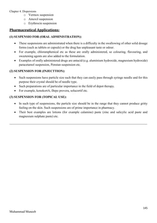 Chapter 4. Dispersions
145
Muhammad Muneeb
o Vermox suspension
o Amoxil suspension
o Erythrocin suspension
Pharmaceutical Applications:
(1) SUSPENSIO FOR (ORAL ADMINISTRATION):
 These suspensions are administrated when there is a difficulty in the swallowing of other solid dosage
forms (such as tablets or capsule) or the drug has unpleasant taste or odour.
 For example, chloramphenical etc as these are orally administered, so colouring, flavouring, and
sweetening agents are also added to the formulation.
 Examples of orally administered drugs are antacid (e.g. aluminium hydroxide, magnesium hydroxide)
paracetamol suspension, Ponstan suspension etc.
(2) SUSPENSION FOR (INJECTTION):
 Such suspensions have particle size such that they can easily pass through syringe needle and for this
purpose their crystal should be of needle type.
 Such preparations are of particular importance in the field of depot therapy.
 For example, kenokortA, Depo provera, solucortif etc.
(3) SUSPENSION FOR (TOPICAL USE):
 In such type of suspensions, the particle size should be in the range that they cannot produce gritty
feeling on the skin. Such suspensions are of prime importance in pharmacy.
 Their best examples are lotions (for example calamine) paste (zinc and salicylic acid paste and
magnesium sulphate paste) etc.
_______________________________________________________________________________________
 