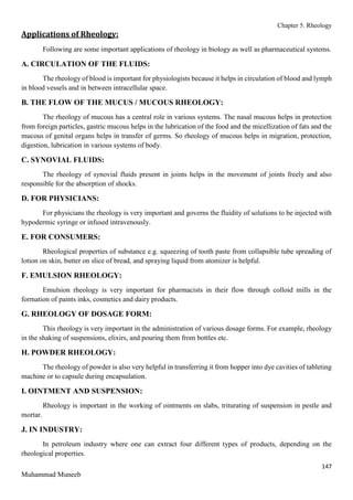 Chapter 5. Rheology
147
Muhammad Muneeb
Applications of Rheology:
Following are some important applications of rheology in biology as well as pharmaceutical systems.
A. CIRCULATION OF THE FLUIDS:
The rheology of blood is important for physiologists because it helps in circulation of blood and lymph
in blood vessels and in between intracellular space.
B. THE FLOW OF THE MUCUS / MUCOUS RHEOLOGY:
The rheology of mucous has a central role in various systems. The nasal mucous helps in protection
from foreign particles, gastric mucous helps in the lubrication of the food and the micellization of fats and the
mucous of genital organs helps in transfer of germs. So rheology of mucous helps in migration, protection,
digestion, lubrication in various systems of body.
C. SYNOVIAL FLUIDS:
The rheology of synovial fluids present in joints helps in the movement of joints freely and also
responsible for the absorption of shocks.
D. FOR PHYSICIANS:
For physicians the rheology is very important and governs the fluidity of solutions to be injected with
hypodermic syringe or infused intravenously.
E. FOR CONSUMERS:
Rheological properties of substance e.g. squeezing of tooth paste from collapsible tube spreading of
lotion on skin, butter on slice of bread, and spraying liquid from atomizer is helpful.
F. EMULSION RHEOLOGY:
Emulsion rheology is very important for pharmacists in their flow through colloid mills in the
formation of paints inks, cosmetics and dairy products.
G. RHEOLOGY OF DOSAGE FORM:
This rheology is very important in the administration of various dosage forms. For example, rheology
in the shaking of suspensions, elixirs, and pouring them from bottles etc.
H. POWDER RHEOLOGY:
The rheology of powder is also very helpful in transferring it from hopper into dye cavities of tableting
machine or to capsule during encapsulation.
I. OINTMENT AND SUSPENSION:
Rheology is important in the working of ointments on slabs, triturating of suspension in pestle and
mortar.
J. IN INDUSTRY:
In petroleum industry where one can extract four different types of products, depending on the
rheological properties.
 