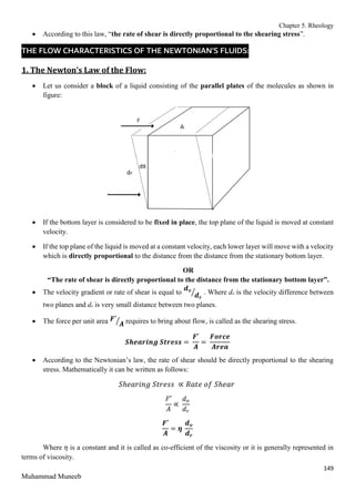 Chapter 5. Rheology
149
Muhammad Muneeb
 According to this law, “the rate of shear is directly proportional to the shearing stress”.
THE FLOW CHARACTERISTICS OF THE NEWTONIAN’S FLUIDS:
1. The Newton’s Law of the Flow:
 Let us consider a block of a liquid consisting of the parallel plates of the molecules as shown in
figure:
 If the bottom layer is considered to be fixed in place, the top plane of the liquid is moved at constant
velocity.
 If the top plane of the liquid is moved at a constant velocity, each lower layer will move with a velocity
which is directly proportional to the distance from the distance from the stationary bottom layer.
OR
“The rate of shear is directly proportional to the distance from the stationary bottom layer”.
 The velocity gradient or rate of shear is equal to
𝒅𝒗
𝒅𝒓
⁄ . Where dv is the velocity difference between
two planes and dr is very small distance between two planes.
 The force per unit area 𝑭′
𝑨
⁄ requires to bring about flow, is called as the shearing stress.
𝑺𝒉𝒆𝒂𝒓𝒊𝒏𝒈 𝑺𝒕𝒓𝒆𝒔𝒔 =
𝑭′
𝑨
=
𝑭𝒐𝒓𝒄𝒆
𝑨𝒓𝒆𝒂
 According to the Newtonian’s law, the rate of shear should be directly proportional to the shearing
stress. Mathematically it can be written as follows:
𝑆ℎ𝑒𝑎𝑟𝑖𝑛𝑔 𝑆𝑡𝑟𝑒𝑠𝑠 ∝ 𝑅𝑎𝑡𝑒 𝑜𝑓 𝑆ℎ𝑒𝑎𝑟
𝐹′
𝐴
∝
𝑑𝑣
𝑑𝑟
𝑭′
𝑨
= 𝜼
𝒅𝒗
𝒅𝒓
Where 𝜂 is a constant and it is called as co-efficient of the viscosity or it is generally represented in
terms of viscosity.
 