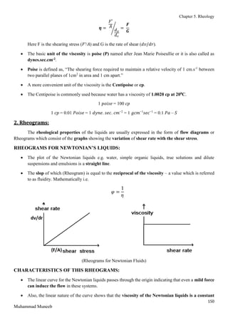Chapter 5. Rheology
150
Muhammad Muneeb
𝜼 =
𝐹′
𝐴
𝑑𝑣
𝑑𝑟
⁄ =
𝑭
𝑮
Here F is the shearing stress (𝐹′/𝐴) and G is the rate of shear (𝑑𝑣/𝑑𝑟).
 The basic unit of the viscosity is poise (P) named after Jean Marie Poiseullie or it is also called as
dynes.sec.cm-2.
 Poise is defined as, “The shearing force required to maintain a relative velocity of 1 cm.s-1
between
two parallel planes of 1cm2
in area and 1 cm apart.”
 A more convenient unit of the viscosity is the Centipoise or cp.
 The Centipoise is commonly used because water has a viscosity of 1.0020 cp at 200C.
1 𝑝𝑜𝑖𝑠𝑒 = 100 𝑐𝑝
1 𝑐𝑝 = 0.01 𝑃𝑜𝑖𝑠𝑒 = 1 𝑑𝑦𝑛𝑒. 𝑠𝑒𝑐. 𝑐𝑚−2
= 1 𝑔𝑐𝑚−1
𝑠𝑒𝑐−1
= 0.1 𝑃𝑎 – 𝑆
2. Rheograms:
The rheological properties of the liquids are usually expressed in the form of flow diagrams or
Rheograms which consist of the graphs showing the variation of shear rate with the shear stress.
RHEOGRAMS FOR NEWTONIAN’S LIQUIDS:
 The plot of the Newtonian liquids e.g. water, simple organic liquids, true solutions and dilute
suspensions and emulsions is a straight line.
 The slop of which (Rheogram) is equal to the reciprocal of the viscosity – a value which is referred
to as fluidity. Mathematically i.e.
𝜑 =
1
𝜂
(Rheograms for Newtonian Fluids)
CHARACTERISTICS OF THIS RHEOGRAMS:
 The linear curve for the Newtonian liquids passes through the origin indicating that even a mild force
can induce the flow in these systems.
 Also, the linear nature of the curve shows that the viscosity of the Newtonian liquids is a constant
 