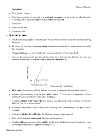 Chapter 5. Rheology
152
Muhammad Muneeb
Newtonians.
 Their viscosity changes.
 When these materials are analyzed in a rotational viscometer and the results are plotted various
consistency curves representing three classes of flow are obtained.
i. Plastic flow
ii. Pseudo plastic flow
iii. The dilatant flow
A. PLASTIC FLOW:
 The characteristic properties of the materials which exhibit plastic flow are shown in the following
Rheogram.
 Such materials are called as Bingham bodies in honor of the scientist E. C. Bingham who first studied
their properties.
 The curve is linear over most of its length corresponding to that of Newtonian fluid.
 However, the curve doesn’t pass through the origin but it intersects the shearing stress axis at a
particular point referred to as yield value or Bingham yield value “FB”.
(Rheogram of a Plastic Flow)
 Yield Value: The certain or definite shearing stress used to produce the flow of plastic material.
 It is often more satisfactory to use the lower yield value or “Fl” in the practical application of plastic
materials because this indicates when actual floe begins.
 In addition, a higher yield value or “Fh” is sometimes used. This corresponds to shearing stress beyond
which the flow curve becomes linear.
 A Bingham body doesn’t begin to flow until a shearing stress corresponding to the yield value is
exceeded.
 If the stress is below the yield value, the substance acts as an elastic material.
 Yield value is an important property of the certain dispersions.
 The slope of Rheogram is termed as mobility similar to the fluidity as in case of Newtonian system
and its reciprocal is known as plastic viscosity or “U”.
 