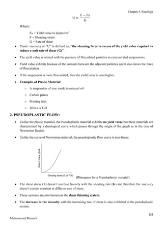 Chapter 5. Rheology
153
Muhammad Muneeb
U =
F − FB
G
Where:
FB = Yield value in dynes/cm2
F = Shearing stress
G = Rate of shear
 Plastic viscosity or “U” is defined as, “the shearing force in excess of the yield value required to
induce a unit rate of shear (G)”.
 The yield value is related with the pressure of flocculated particles in concentrated suspensions.
 Yield value exhibits because of the contacts between the adjacent particles and it also slows the force
of flocculation.
 If the suspension is more flocculated, then the yield value is also higher.
 Examples of Plastic Material:
o A suspension of zinc oxide in mineral oil
o Certain paints
o Printing inks
o Jellies or Gel
2. PSEUDOPLASTIC FLOW:
 Unlike the plastic material, the Pseudoplastic material exhibits no yield value but these materials are
characterized by a rheological curve which passes through the origin of the graph as in the case of
Newtonian liquids.
 Unlike the curve of Newtonian material, the pseudoplastic flow curve is non-linear.
(Rheogram for a Pseudoplastic material)
 The shear stress (F) doesn’t increase linearly with the shearing rate (G) and therefore the viscosity
doesn’t remain constant at different rate of shear.
 These systems are also known as the shear thinning system.
 The decrease in the viscosity with the increasing rate of shear is also exhibited in the pseudoplastic
system.
 