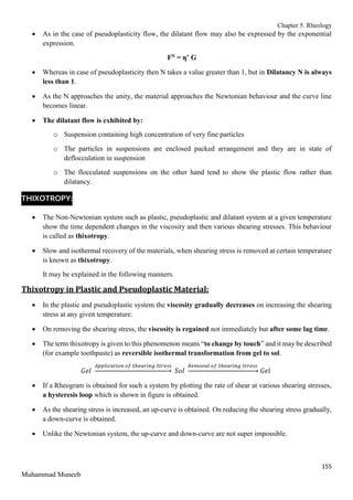 Chapter 5. Rheology
155
Muhammad Muneeb
 As in the case of pseudoplasticity flow, the dilatant flow may also be expressed by the exponential
expression.
FN = η’ G
 Whereas in case of pseudoplasticity then N takes a value greater than 1, but in Dilatancy N is always
less than 1.
 As the N approaches the unity, the material approaches the Newtonian behaviour and the curve line
becomes linear.
 The dilatant flow is exhibited by:
o Suspension containing high concentration of very fine particles
o The particles in suspensions are enclosed packed arrangement and they are in state of
deflocculation in suspension
o The flocculated suspensions on the other hand tend to show the plastic flow rather than
dilatancy.
THIXOTROPY:
 The Non-Newtonian system such as plastic, pseudoplastic and dilatant system at a given temperature
show the time dependent changes in the viscosity and then various shearing stresses. This behaviour
is called as thixotropy.
 Slow and isothermal recovery of the materials, when shearing stress is removed at certain temperature
is known as thixotropy.
It may be explained in the following manners.
Thixotropy in Plastic and Pseudoplastic Material:
 In the plastic and pseudoplastic system the viscosity gradually decreases on increasing the shearing
stress at any given temperature.
 On removing the shearing stress, the viscosity is regained not immediately but after some lag time.
 The term thixotropy is given to this phenomenon means “to change by touch” and it may be described
(for example toothpaste) as reversible isothermal transformation from gel to sol.
𝐺𝑒𝑙
𝐴𝑝𝑝𝑙𝑖𝑐𝑎𝑡𝑖𝑜𝑛 𝑜𝑓 𝑆ℎ𝑒𝑎𝑟𝑖𝑛𝑔 𝑆𝑡𝑟𝑒𝑠𝑠
→ 𝑆𝑜𝑙
𝑅𝑒𝑚𝑜𝑣𝑎𝑙 𝑜𝑓 𝑆ℎ𝑒𝑎𝑟𝑖𝑛𝑔 𝑆𝑡𝑟𝑒𝑠𝑠
→ 𝐺𝑒𝑙
 If a Rheogram is obtained for such a system by plotting the rate of shear at various shearing stresses,
a hysteresis loop which is shown in figure is obtained.
 As the shearing stress is increased, an up-curve is obtained. On reducing the shearing stress gradually,
a down-curve is obtained.
 Unlike the Newtonian system, the up-curve and down-curve are not super impossible.
 