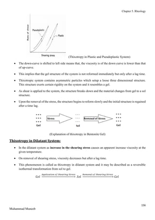 Chapter 5. Rheology
156
Muhammad Muneeb
(Thixotropy in Plastic and Pseudoplastic System)
 The down-curve is shifted to left side means that, the viscosity is of the down curve is lower than that
of up-curve.
 This implies that the gel structure of the system is not reformed immediately but only after a lag time.
 Thixotropic system contains asymmetric particles which setup a loose three dimensional structure.
This structure exerts certain rigidity on the system and it resembles a gel.
 As shear is applied to the system, the structure breaks down and the material changes from gel to a sol
structure.
 Upon the removal of the stress, the structure begins to reform slowly and the initial structure is regained
after a time lag.
(Explanation of thixotropy in Bentonite Gel)
Thixotropy in Dilatant System:
 In the dilatant system as increase in the shearing stress causes an apparent increase viscosity at the
given temperature.
 On removal of shearing stress, viscosity decreases but after a lag time.
 This phenomenon is called as thixotropy in dilatant system and it may be described as a reversible
isothermal transformation from sol to gel.
𝐺𝑒𝑙
𝐴𝑝𝑝𝑙𝑖𝑐𝑎𝑡𝑖𝑜𝑛 𝑜𝑓 𝑆ℎ𝑒𝑎𝑟𝑖𝑛𝑔 𝑆𝑡𝑟𝑒𝑠𝑠
→ 𝑆𝑜𝑙
𝑅𝑒𝑚𝑜𝑣𝑎𝑙 𝑜𝑓 𝑆ℎ𝑒𝑎𝑟𝑖𝑛𝑔 𝑆𝑡𝑟𝑒𝑠𝑠
→ 𝐺𝑒𝑙
 