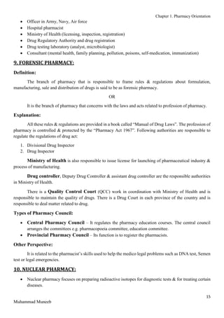 Chapter 1. Pharmacy Orientation
15
Muhammad Muneeb
 Officer in Army, Navy, Air force
 Hospital pharmacist
 Ministry of Health (licensing, inspection, registration)
 Drug Regulatory Authority and drug registration
 Drug testing laboratory (analyst, microbiologist)
 Consultant (mental health, family planning, pollution, poisons, self-medication, immunization)
9. FORENSIC PHARMACY:
Definition:
The branch of pharmacy that is responsible to frame rules & regulations about formulation,
manufacturing, sale and distribution of drugs is said to be as forensic pharmacy.
OR
It is the branch of pharmacy that concerns with the laws and acts related to profession of pharmacy.
Explanation:
All these rules & regulations are provided in a book called “Manual of Drug Laws”. The profession of
pharmacy is controlled & protected by the “Pharmacy Act 1967”. Following authorities are responsible to
regulate the regulations of drug act:
1. Divisional Drug Inspector
2. Drug Inspector
Ministry of Health is also responsible to issue license for launching of pharmaceutical industry &
process of manufacturing.
Drug controller, Deputy Drug Controller & assistant drug controller are the responsible authorities
in Ministry of Health.
There is a Quality Control Court (QCC) work in coordination with Ministry of Health and is
responsible to maintain the quality of drugs. There is a Drug Court in each province of the country and is
responsible to deal matter related to drug.
Types of Pharmacy Council:
 Central Pharmacy Council – It regulates the pharmacy education courses. The central council
arranges the committees e.g. pharmacopoeia committee, education committee.
 Provincial Pharmacy Council – Its function is to register the pharmacists.
Other Perspective:
It is related to the pharmacist’s skills used to help the medico legal problems such as DNA test, Semen
test or legal emergencies.
10. NUCLEAR PHARMACY:
 Nuclear pharmacy focuses on preparing radioactive isotopes for diagnostic tests & for treating certain
diseases.
 
