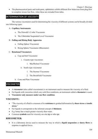 Chapter 5. Rheology
159
Muhammad Muneeb
 The pharmaceutical paste and tooth paste, ophthalmic exhibit different flow behaviour from plug flow
to complete stream line flow, when these are extruded from tubes.
DETERMINATION OF VISCOSITY:
The various viscometers used for determining the viscosity of different systems can be broadly divided
into following types:
A. Capillary Instruments
a. The Ostwald’s U-tube Viscometer
b. The Ubbelohde Suspended Level Viscometer
B. Falling and Rising Body Apparatus
a. Falling Sphere Viscometer
b. Rising Sphere Viscometer (Rheometer)
C. Rotational Viscometers
a. Cup and bob Viscometer
i. Couette type viscometer
1. MacMicheal Viscometer
ii. Searle type viscometer
1. The Stormer Viscometer
2. The Brookfield Viscometer
b. Cone and Plate Viscometer
VISCOMETER:
 A viscometer (also called viscosimeter) is an instrument used to measure the viscosity of a fluid.
 For liquids with viscosities which vary with flow conditions, an instrument called a rheometer is used.
 Viscometer only measure under one flow condition.
VISCOSITY:
 “The viscosity of a fluid is a measure of its resistance to gradual deformation by shear stress or tensile
stress.”
 For liquids it corresponds to the informal concept of thickness.
 E.g. honey has a much greater viscosity than water.
 Common symbols used for viscosity are etta (η) or mho (μ).
RHEOMETER:
 It is a laboratory device used to measure the way in which a liquid suspension or slurry flows in
response to applied forces.
 