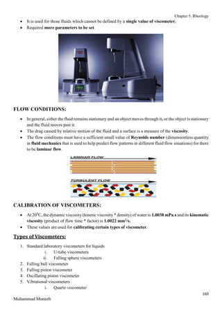 Chapter 5. Rheology
160
Muhammad Muneeb
 It is used for those fluids which cannot be defined by a single value of viscometer.
 Required more parameters to be set.
FLOW CONDITIONS:
 In general, either the fluid remains stationary and an object moves through it, or the object is stationary
and the fluid moves past it.
 The drag caused by relative motion of the fluid and a surface is a measure of the viscosity.
 The flow conditions must have a sufficient small value of Reynolds number (dimensionless quantity
in fluid mechanics that is used to help predict flow patterns in different fluid flow situations) for there
to be laminar flow.
CALIBRATION OF VISCOMETERS:
 At 200
C, the dynamic viscosity (kinetic viscosity * density) of water is 1.0038 mPa.s and its kinematic
viscosity (product of flow time * factor) is 1.0022 mm2/s.
 These values are used for calibrating certain types of viscometer.
Types of Viscometers:
1. Standard laboratory viscometers for liquids
i. U-tube viscometers
ii. Falling sphere viscometers
2. Falling ball viscometer
3. Falling piston viscometer
4. Oscillating piston viscometer
5. Vibrational viscometers
i. Quartz viscometer
 
