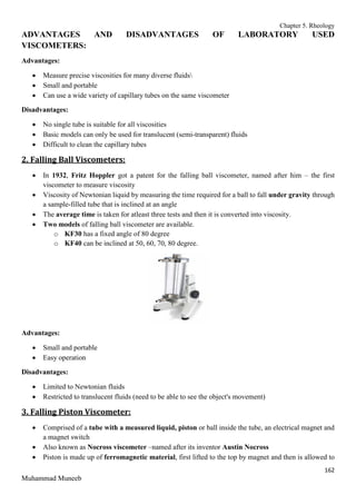 Chapter 5. Rheology
162
Muhammad Muneeb
ADVANTAGES AND DISADVANTAGES OF LABORATORY USED
VISCOMETERS:
Advantages:
 Measure precise viscosities for many diverse fluids
 Small and portable
 Can use a wide variety of capillary tubes on the same viscometer
Disadvantages:
 No single tube is suitable for all viscosities
 Basic models can only be used for translucent (semi-transparent) fluids
 Difficult to clean the capillary tubes
2. Falling Ball Viscometers:
 In 1932, Fritz Hoppler got a patent for the falling ball viscometer, named after him – the first
viscometer to measure viscosity
 Viscosity of Newtonian liquid by measuring the time required for a ball to fall under gravity through
a sample-filled tube that is inclined at an angle
 The average time is taken for atleast three tests and then it is converted into viscosity.
 Two models of falling ball viscometer are available.
o KF30 has a fixed angle of 80 degree
o KF40 can be inclined at 50, 60, 70, 80 degree.
Advantages:
 Small and portable
 Easy operation
Disadvantages:
 Limited to Newtonian fluids
 Restricted to translucent fluids (need to be able to see the object's movement)
3. Falling Piston Viscometer:
 Comprised of a tube with a measured liquid, piston or ball inside the tube, an electrical magnet and
a magnet switch
 Also known as Nocross viscometer –named after its inventor Austin Nocross
 Piston is made up of ferromagnetic material, first lifted to the top by magnet and then is allowed to
 