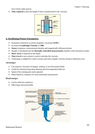 Chapter 5. Rheology
163
Muhammad Muneeb
move freely under gravity.
 Time required to pass the length of tube is proportional to the viscosity.
4. Oscillating Piston Viscometer:
 Sometimes referred to as electro-magnetic viscometer (EMV)
 Invented at Cambridge Viscosity in 1986
 Sensor comprises a measurement chamber and magnetically influenced piston
 Sample is introduced into the thermally controlled measurements chamber where the piston resides
 Shear stress is imposed on the liquid
 Time travel to move piston is used to calculate the viscosity
 Technology is adapted for small viscosity and micro-sample viscosity testing in laboratory uses
Advantages:
 Can measure viscosities of opaque, settling, or non-Newtonian fluids
 Useful for characterizing shear-thinning and time-dependent behavior
 Speed of the rotating part easily adjusted
 Often linked to computers for semi-automated measurement
Disadvantages:
 Can be relatively expensive
 Often large and not portable
 