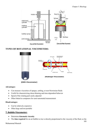 Chapter 5. Rheology
165
Muhammad Muneeb
TYPES OF ROTATIONAL VISCOMETERS:
Advantages:
 Can measure viscosities of opaque, settling, or non-Newtonian fluids
 Useful for characterizing shear-thinning and time-dependent behavior
 Speed of the rotating part easily adjusted
 Often linked to computers for semi-automated measurement
Disadvantages:
 Can be relatively expensive
 Often large and not portable
7. Bubble Viscometer:
 Determine kinematic viscosity
 The time required for an air bubble to rise is directly proportional to the viscosity of the fluid, so the
 