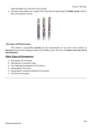 Chapter 5. Rheology
166
Muhammad Muneeb
faster the bubble rises, the lower is the viscosity.
 The direct time method uses a single 3-line times table for determining the bubble second, which is
then converted into viscosity.
Advantages and Disadvantages:
This method is considerably accurate, but the measurements can vary due to the variances in
buoyancy because of the changing in shape of the bubble in tube. However, this doesn’t cause any sort of
miscalculations.
Other Types of Viscometers:
 Rectangular-slit Viscometer
 Miscellaneous Viscometer Types
 The Ubbelohde Suspended Level Viscometer
 Falling Sphere Viscometer
 Rising Square Viscometer (Rotational Viscometer)
 The Stormer Viscometer
_______________________________________________________________________________________
 