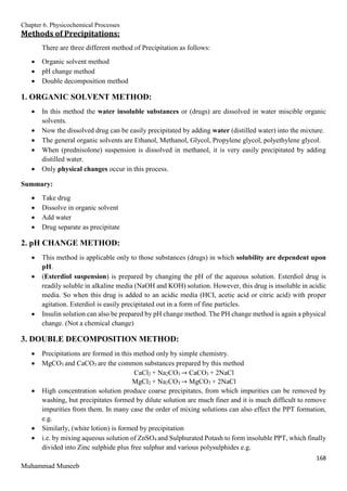 Chapter 6. Physicochemical Processes
168
Muhammad Muneeb
Methods of Precipitations:
There are three different method of Precipitation as follows:
 Organic solvent method
 pH change method
 Double decomposition method
1. ORGANIC SOLVENT METHOD:
 In this method the water insoluble substances or (drugs) are dissolved in water miscible organic
solvents.
 Now the dissolved drug can be easily precipitated by adding water (distilled water) into the mixture.
 The general organic solvents are Ethanol, Methanol, Glycol, Propylene glycol, polyethylene glycol.
 When (prednisolone) suspension is dissolved in methanol, it is very easily precipitated by adding
distilled water.
 Only physical changes occur in this process.
Summary:
 Take drug
 Dissolve in organic solvent
 Add water
 Drug separate as precipitate
2. pH CHANGE METHOD:
 This method is applicable only to those substances (drugs) in which solubility are dependent upon
pH.
 (Esterdiol suspension) is prepared by changing the pH of the aqueous solution. Esterdiol drug is
readily soluble in alkaline media (NaOH and KOH) solution. However, this drug is insoluble in acidic
media. So when this drug is added to an acidic media (HCI, acetic acid or citric acid) with proper
agitation. Esterdiol is easily precipitated out in a form of fine particles.
 Insulin solution can also be prepared by pH change method. The PH change method is again a physical
change. (Not a chemical change)
3. DOUBLE DECOMPOSITION METHOD:
 Precipitations are formed in this method only by simple chemistry.
 MgCO3 and CaCO3 are the common substances prepared by this method
CaCl2 + Na2CO3 → CaCO3 + 2NaCl
MgCl2 + Na2CO3 → MgCO3 + 2NaCl
 High concentration solution produce coarse precipitates, from which impurities can be removed by
washing, but precipitates formed by dilute solution are much finer and it is much difficult to remove
impurities from them. In many case the order of mixing solutions can also effect the PPT formation,
e.g.
 Similarly, (white lotion) is formed by precipitation
 i.e. by mixing aqueous solution of ZnSO4 and Sulphurated Potash to form insoluble PPT, which finally
divided into Zinc sulphide plus free sulphur and various polysulphides e.g.
 