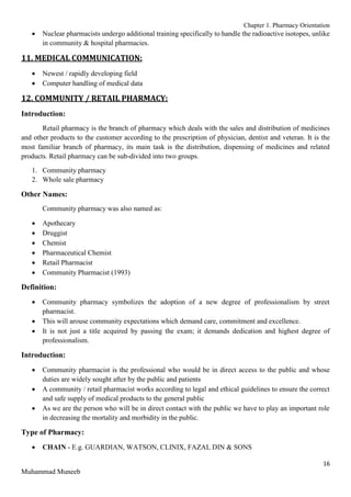 Chapter 1. Pharmacy Orientation
16
Muhammad Muneeb
 Nuclear pharmacists undergo additional training specifically to handle the radioactive isotopes, unlike
in community & hospital pharmacies.
11. MEDICAL COMMUNICATION:
 Newest / rapidly developing field
 Computer handling of medical data
12. COMMUNITY / RETAIL PHARMACY:
Introduction:
Retail pharmacy is the branch of pharmacy which deals with the sales and distribution of medicines
and other products to the customer according to the prescription of physician, dentist and veteran. It is the
most familiar branch of pharmacy, its main task is the distribution, dispensing of medicines and related
products. Retail pharmacy can be sub-divided into two groups.
1. Community pharmacy
2. Whole sale pharmacy
Other Names:
Community pharmacy was also named as:
 Apothecary
 Druggist
 Chemist
 Pharmaceutical Chemist
 Retail Pharmacist
 Community Pharmacist (1993)
Definition:
 Community pharmacy symbolizes the adoption of a new degree of professionalism by street
pharmacist.
 This will arouse community expectations which demand care, commitment and excellence.
 It is not just a title acquired by passing the exam; it demands dedication and highest degree of
professionalism.
Introduction:
 Community pharmacist is the professional who would be in direct access to the public and whose
duties are widely sought after by the public and patients
 A community / retail pharmacist works according to legal and ethical guidelines to ensure the correct
and safe supply of medical products to the general public
 As we are the person who will be in direct contact with the public we have to play an important role
in decreasing the mortality and morbidity in the public.
Type of Pharmacy:
 CHAIN - E.g. GUARDIAN, WATSON, CLINIX, FAZAL DIN & SONS
 