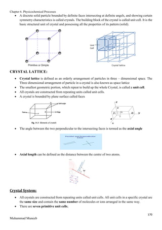 Chapter 6. Physicochemical Processes
170
Muhammad Muneeb
 A discrete solid particle bounded by definite faces intersecting at definite angels, and showing certain
symmetry characteristics is called crystals. The building block of the crystal is called unit cell. It is the
basic structural unit of crystal and possessing all the properties of its pattern (solid).
CRYSTAL LATTICE:
 Crystal lattice is defined as an orderly arrangement of particles in three – dimensional space. The
Three dimensional arrangement of particle in a crystal is also known as space lattice
 The smallest geometric portion, which repeat to build up the whole Crystal, is called a unit cell.
 All crystals are constructed from repeating units called unit cells.
 A crystal is bounded by plane surface called faces
 The angle between the two perpendicular to the intersecting faces is termed as the axial angle
 Axial length can be defined as the distance between the centre of two atoms.
Crystal System:
 All crystals are constructed from repeating units called unit cells. All unit cells in a specific crystal are
the same size and contain the same number of molecules or ions arranged in the same way.
 There are seven primitive unit cells;
 