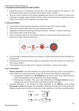Chapter 6. Physicochemical Processes
172
Muhammad Muneeb
1. SUPER-SATURATION OF SOLUTION:
 During the process of crystallization, the first step is the super saturation of the solution i.e. the
concentration: of the solute in the solution must be greater than its solubility.
 There are various methods for this purpose depending upon that how the solubility of solute varies
with temp: for example, sodium chloride solution is super saturated only by the evaporation of water,
while in case of KNO3 either evaporation or cooling is used.
2. NUCLEATION:
 A step where the solute molecules dispersed in the solvent start to form clusters together.
 These clusters become stable under the current operating conditions.
 Aggregation of molecules builds larger and larger molecules – becomes a nucleus at some point.
 These stable clusters constitute the nuclei.
 However, when the clusters are not stable they redissolve. Therefore, the clusters need to reach a
critical size in order to become stable nuclei.
 It is at the stage of nucleation that the atoms arrange in a defined and periodic manner that defines the
crystal growth.
 Nucleation is the initiation of a phase change in a small region, such as the formation of a solid crystal
from a liquid solution.
 Total nucleation is the sum effect of two categories of nucleation – primary and secondary.
Types of Nucleation:
1. Primary nucleation is the initial formation of a crystal where there are no other crystals present or
where, if there are crystals present in the system, they do not have any influence on the process.
a. Homogeneous nucleation: It is not influenced in any way by solids. These solids include the
walls of the crystallizer vessel and particles of any foreign substance
b. Heterogeneous nucleation: This occurs when solid particles of foreign substances cause an
increase in the rate of nucleation that would otherwise not be seen without
2. Secondary Nucleation is the formation of nuclei attributable to the influence of the existing
microscopic crystals in the magma. It is attributable to fluid shear, the other due to collisions between
already existing crystals with either a solid surface of the crystallizer or with other crystals themselves.
 