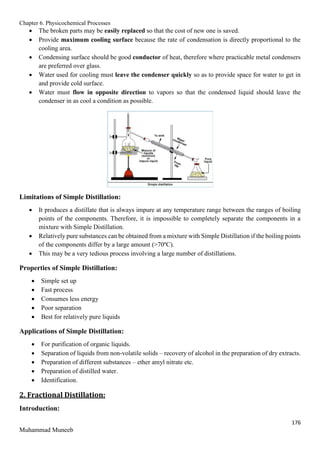 Chapter 6. Physicochemical Processes
176
Muhammad Muneeb
 The broken parts may be easily replaced so that the cost of new one is saved.
 Provide maximum cooling surface because the rate of condensation is directly proportional to the
cooling area.
 Condensing surface should be good conductor of heat, therefore where practicable metal condensers
are preferred over glass.
 Water used for cooling must leave the condenser quickly so as to provide space for water to get in
and provide cold surface.
 Water must flow in opposite direction to vapors so that the condensed liquid should leave the
condenser in as cool a condition as possible.
Limitations of Simple Distillation:
 It produces a distillate that is always impure at any temperature range between the ranges of boiling
points of the components. Therefore, it is impossible to completely separate the components in a
mixture with Simple Distillation.
 Relatively pure substances can be obtained from a mixture with Simple Distillation if the boiling points
of the components differ by a large amount (>70ºC).
 This may be a very tedious process involving a large number of distillations.
Properties of Simple Distillation:
 Simple set up
 Fast process
 Consumes less energy
 Poor separation
 Best for relatively pure liquids
Applications of Simple Distillation:
 For purification of organic liquids.
 Separation of liquids from non-volatile solids – recovery of alcohol in the preparation of dry extracts.
 Preparation of different substances – ether amyl nitrate etc.
 Preparation of distilled water.
 Identification.
2. Fractional Distillation:
Introduction:
 