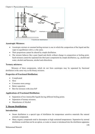 Chapter 6. Physicochemical Processes
178
Muhammad Muneeb
Azeotropic Mixtures:
 Azeotropic mixture or constant boiling mixture is one in which the composition of the liquid and the
vapor in equilibrium with it, is the same.
 Their proportions cannot be altered by simple distillation.
 The mixture behaves like a pure liquid and distils without change in composition or boiling point.
Such mixtures cannot be separated into their pure components by simple distillation, e.g., alcohol and
water, alcohol and benzene, alcohol and chloroform.
Ternary mixtures:
Mixtures of three components, which do not form azeotropes may be separated by fractional
distillation in the same way as the binary mixtures.
Properties of Fractional Distillation:
 Complicated
 Slow
 Consumes more energy
 Better separation
 Best for mixtures with close B.P
Applications of Fractional Distillation:
 Separation of two immiscible liquids having different boiling points.
 Separation of ternary mixtures.
 Manufacture of Alcohol
3. Steam Distillation:
Introduction:
 Steam distillation is a special type of distillation for temperature sensitive materials like natural
aromatic compounds.
 Many organic compounds tend to decompose at high sustained temperatures. Separation by normal
distillation would then not be an option, so water or steam is introduced into the distillation apparatus
 