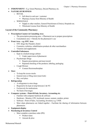 Chapter 1. Pharmacy Orientation
17
Muhammad Muneeb
 INDEPENDENT - E.g. Green Pharmacy, Decent Pharmacy etc.
 NATURE OF BUSINESS
o RETAIL
 Sell direct to end user / customer
 Pharmacy license from Ministry of Health
o WHOLESALE
 Supply to other retailers, General Practitioners (Clinics), Hospitals etc.
 Wholesale License from Ministry of Health
Layout of the Community Pharmacy:
 Prescription Counter & Consulting Area
o The prescription processing area → Pharmacist use to prepare prescriptions
o Consultation area → Strictly for the pharmacist’s use
 Front Area – e.g. OTC Area
o OTC drugs like Panadol, Zentel.
o Cosmetics, toiletries, rehabilitation products & other merchandises
o Vitamins and supplements
 Controlled Substances
o Kept in a locked storage cabinet
 Under supervision of pharmacist
o Psychotropic Drugs
 Require prescriptions and must record
 Repeated checking of the products, labeling, packaging
o Cough Mixture
 Contain Dextromethorphan
 Store
o To keep the excess stocks
o General store or Drug store (must lock)
o Dry, cool place
 Refrigeration
o A refrigerator to store drugs
o Required to be kept at temp between 2 & 8o
C
o Exclusively for medications
o No food or beverages
 Computer systems – Point-Of-Sale, Inventory, Accounting etc.
o Familiar with computer hardware & software
o Hardware - Monitor, CPU, keyboard, mouse, scanner, modem, printer
o Software - Point of Sales, Accounting, Inventory e.g. UNIX
o Most chain pharmacies are linked together - Facilitate the sharing of information between
pharmacies
 Equipment-display
 Purchasing & Inventory Control
o Must complete a purchase order (PO)
 Product name
 Amount & price
 