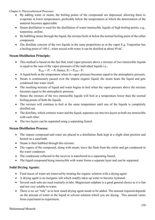 Chapter 6. Physicochemical Processes
179
Muhammad Muneeb
 By adding water or steam, the boiling points of the compounds are depressed, allowing them to
evaporate at lower temperatures, preferably below the temperatures at which the deterioration of the
material becomes appreciable
 Steam distillation is used for the distillation of water-immiscible liquids of high boiling points, e.g.,
turpentine, aniline.
 By bubbling steam through the liquid, the mixture boils at below the normal boiling point of the either
component.
 The distillate consists of the two liquids in the same proportions as in the vapor E.g. Turpentine has
a boiling point of 160 C, when mixed with water it can be distilled at about 95.6C.
Steam Distillation Principle:
 This method is based on the fact that, total vapor pressure above a mixture of two immiscible liquids
is equal to the sum of the vapor pressures of the individual liquids i.e.,
Ptotal = P1 + P2 Hence, P2 = Ptotal - P1
 A liquid boils at the temperature when its vapor pressure becomes equal to the atmospheric pressure.
 Steam is continuously passed over the impure organic liquid; the steam heats the liquid and gets
condensed into water itself.
 The resulting mixture of liquid and water begins to boil when the vapor pressure above the mixture
becomes equal to the atmospheric pressure.
 Hence the mixture of the two immiscible liquids will boil at a temperature lower than the normal
boiling points of both the liquids.
 The mixture will continue to boil at the same temperature until one of the liquids is completely
distilled out.
 The distillate, which contains water and the liquid, separates out into two layers as both are immiscible
with each other.
 The two layers can be separated using a separating funnel.
Steam Distillation Process:
 The impure compound and water are placed in a distillation flask kept at a slight slant position and
heated on a sand bath.
 Steam is then bubbled through this mixture.
 The vapors of the compound, along with steam, leave the flask from the outlet and get condensed in
the water condenser.
 The condensate collected in the receiver is transferred to a separating funnel.
 The liquid compound being immiscible with water forms a separate layer and can be separated.
Solid Drying Agents:
 Final traces of water are removed by treating the organic solution with a drying agent.
 A drying agent is an inorganic salt which readily takes up water to become hydrated.
 Several such salts are used routinely in labs. Magnesium sulphate is a good general choice as it is fast
and not very soluble in water.
 There is no set “rule” as to how much drying agent needs to be added. The amount required depends
on the amount of water in the liquid or solvent solution which you are drying. This amount varies
from experiment to experiment.
 