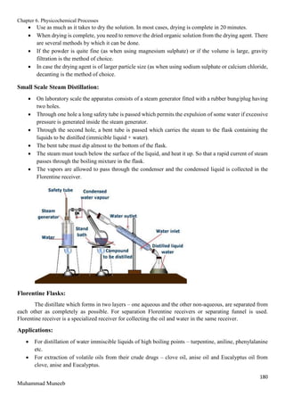 Chapter 6. Physicochemical Processes
180
Muhammad Muneeb
 Use as much as it takes to dry the solution. In most cases, drying is complete in 20 minutes.
 When drying is complete, you need to remove the dried organic solution from the drying agent. There
are several methods by which it can be done.
 If the powder is quite fine (as when using magnesium sulphate) or if the volume is large, gravity
filtration is the method of choice.
 In case the drying agent is of larger particle size (as when using sodium sulphate or calcium chloride,
decanting is the method of choice.
Small Scale Steam Distillation:
 On laboratory scale the apparatus consists of a steam generator fitted with a rubber bung/plug having
two holes.
 Through one hole a long safety tube is passed which permits the expulsion of some water if excessive
pressure is generated inside the steam generator.
 Through the second hole, a bent tube is passed which carries the steam to the flask containing the
liquids to be distilled (immicible liquid + water).
 The bent tube must dip almost to the bottom of the flask.
 The steam must touch below the surface of the liquid, and heat it up. So that a rapid current of steam
passes through the boiling mixture in the flask.
 The vapors are allowed to pass through the condenser and the condensed liquid is collected in the
Florentine receiver.
Florentine Flasks:
The distillate which forms in two layers – one aqueous and the other non-aqueous, are separated from
each other as completely as possible. For separation Florentine receivers or separating funnel is used.
Florentine receiver is a specialized receiver for collecting the oil and water in the same receiver.
Applications:
 For distillation of water immiscible liquids of high boiling points – turpentine, aniline, phenylalanine
etc.
 For extraction of volatile oils from their crude drugs – clove oil, anise oil and Eucalyptus oil from
clove, anise and Eucalyptus.
 