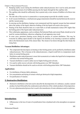 Chapter 6. Physicochemical Processes
182
Muhammad Muneeb
 Bumping readily occurs during the distillation under reduced pressure, but it can be easily prevented
by introducing stream of air bubbles passing into the liquid, through the fine capillary tube
 The capillary tube should be sufficiently fine to permit only a slow stream of bubbles to be blown into
the tube.
 The side tube of the receiver is connected to a vacuum pump to provide the suitable vacuum
 In all vacuum distillations, a small pressure gauge (manometer) should be inserted between the receiver
and the vacuum pump
 In carrying out the distillation, heating is not commenced until the required vacuum has been attained
above the surface of the liquid, otherwise frothing of the hot liquid will result in the receiver.
 Heating of the flask should be done on a water bath or oil bath maintained at about 20ºC higher than
the boiling point of the liquid under reduced pressure.
 Thin walled glass apparatuses, such as ordinary flat bottomed flasks and conical flasks should never be
used for vacuum distillation; otherwise collapsing of such apparatus may result.
 In some cases, persistent foaming occurs during the process of vacuum distillation. This may be
overcome by adding capryl alcohol to the liquid to be distilled, or by inserting a second air capillary
tube in the thermometer neck of the claisen flask. The stream of air drawn through the tube breaks the
rising foam.
Vacuum Distillation Advantages:
 The compounds that decompose on heating to their boiling points can be purified by distillation under
reduced pressure. This is because at the reduced pressure, a liquid would boil at a temperature much
below its normal boiling point.
 Distillation under reduced pressure is more fuel-economical as it makes the liquid boil at temperatures
well below the normal boiling point.
 Vacuum distillation is used to safely recover higher boiling point solvents.
 It is used to safely recover solvents with boiling points over 300º Fahrenheit.
 Vacuum distillation should not be used on solvents with boiling points below 200º Fahrenheit.
Applications:
 For distillation of thermo labile substances.
 For concentration and drying of extracts which get destroyed at high temperature.
 For purification of vitamins
5. Destructive Distillation:
 Destructive distillation is the term used to describe the decomposition of a substance, usually a natural
product, by heat followed by the condensation and collection of the volatile products of decomposition.
 It is not a pharmaceutical process but is used in the manufacture of some substances used in medicines.
_______________________________________________________________________________________
4. EFFLORESCENCE
Introduction:
 Efflorescence is the loss of water of crystallization from a hydrated salt to the atmosphere on exposure
to air.
 