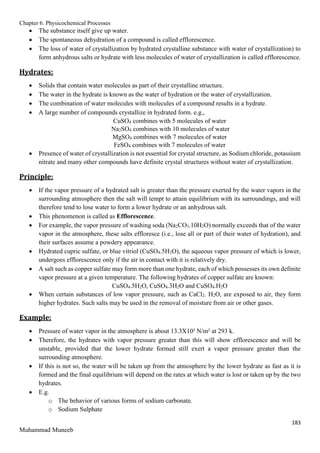 Chapter 6. Physicochemical Processes
183
Muhammad Muneeb
 The substance itself give up water.
 The spontaneous dehydration of a compound is called efflorescence.
 The loss of water of crystallization by hydrated crystalline substance with water of crystallization) to
form anhydrous salts or hydrate with less molecules of water of crystallization is called efflorescence.
Hydrates:
 Solids that contain water molecules as part of their crystalline structure.
 The water in the hydrate is known as the water of hydration or the water of crystallization.
 The combination of water molecules with molecules of a compound results in a hydrate.
 A large number of compounds crystallize in hydrated form. e.g.,
CuSO4 combines with 5 molecules of water
Na2SO4 combines with 10 molecules of water
MgSO4 combines with 7 molecules of water
FeSO4 combines with 7 molecules of water
 Presence of water of crystallization is not essential for crystal structure, as Sodium chloride, potassium
nitrate and many other compounds have definite crystal structures without water of crystallization.
Principle:
 If the vapor pressure of a hydrated salt is greater than the pressure exerted by the water vapors in the
surrounding atmosphere then the salt will tempt to attain equilibrium with its surroundings, and will
therefore tend to lose water to form a lower hydrate or an anhydrous salt.
 This phenomenon is called as Efflorescence.
 For example, the vapor pressure of washing soda (Na2CO3.10H2O) normally exceeds that of the water
vapor in the atmosphere, these salts effloresce (i.e., lose all or part of their water of hydration), and
their surfaces assume a powdery appearance.
 Hydrated cupric sulfate, or blue vitriol (CuSO4.5H2O), the aqueous vapor pressure of which is lower,
undergoes efflorescence only if the air in contact with it is relatively dry.
 A salt such as copper sulfate may form more than one hydrate, each of which possesses its own definite
vapor pressure at a given temperature. The following hydrates of copper sulfate are known:
CuSO4.5H2O, CuSO4.3H2O and CuSO4.H2O
 When certain substances of low vapor pressure, such as CaCl2. H2O, are exposed to air, they form
higher hydrates. Such salts may be used in the removal of moisture from air or other gases.
Example:
 Pressure of water vapor in the atmosphere is about 13.3X10² N/m² at 293 k.
 Therefore, the hydrates with vapor pressure greater than this will show efflorescence and will be
unstable, provided that the lower hydrate formed still exert a vapor pressure greater than the
surrounding atmosphere.
 If this is not so, the water will be taken up from the atmosphere by the lower hydrate as fast as it is
formed and the final equilibrium will depend on the rates at which water is lost or taken up by the two
hydrates.
 E.g.
o The behavior of various forms of sodium carbonate.
o Sodium Sulphate
 