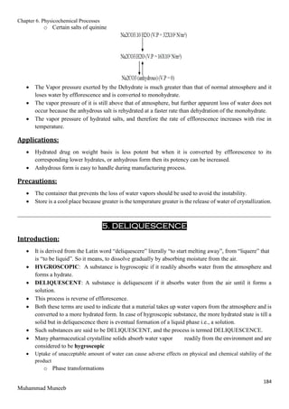 Chapter 6. Physicochemical Processes
184
Muhammad Muneeb
o Certain salts of quinine
 The Vapor pressure exerted by the Dehydrate is much greater than that of normal atmosphere and it
loses water by efflorescence and is converted to monohydrate.
 The vapor pressure of it is still above that of atmosphere, but further apparent loss of water does not
occur because the anhydrous salt is rehydrated at a faster rate than dehydration of the monohydrate.
 The vapor pressure of hydrated salts, and therefore the rate of efflorescence increases with rise in
temperature.
Applications:
 Hydrated drug on weight basis is less potent but when it is converted by efflorescence to its
corresponding lower hydrates, or anhydrous form then its potency can be increased.
 Anhydrous form is easy to handle during manufacturing process.
Precautions:
 The container that prevents the loss of water vapors should be used to avoid the instability.
 Store is a cool place because greater is the temperature greater is the release of water of crystallization.
_______________________________________________________________________________________
5. DELIQUESCENCE
Introduction:
 It is derived from the Latin word “deliquescere” literally “to start melting away”, from “liquere” that
is “to be liquid”. So it means, to dissolve gradually by absorbing moisture from the air.
 HYGROSCOPIC: A substance is hygroscopic if it readily absorbs water from the atmosphere and
forms a hydrate.
 DELIQUESCENT: A substance is deliquescent if it absorbs water from the air until it forms a
solution.
 This process is reverse of efflorescence.
 Both these terms are used to indicate that a material takes up water vapors from the atmosphere and is
converted to a more hydrated form. In case of hygroscopic substance, the more hydrated state is till a
solid but in deliquescence there is eventual formation of a liquid phase i.e., a solution.
 Such substances are said to be DELIQUESCENT, and the process is termed DELIQUESCENCE.
 Many pharmaceutical crystalline solids absorb water vapor readily from the environment and are
considered to be hygroscopic
 Uptake of unacceptable amount of water can cause adverse effects on physical and chemical stability of the
product
o Phase transformations
 
