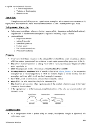 Chapter 6. Physicochemical Processes
185
Muhammad Muneeb
o Chemical degradation
o Variation in disintegration
o Dissolution rate
Definition:
It is a phenomenon of taking up water vapor from the atmosphere when exposed to an atmosphere with
higher partial pressure than the partial pressure of the substance to form a more hydrated liquid phase.
Deliquescent Materials:
 Deliquescent materials are substances that have a strong affinity for moisture and will absorb relatively
large amounts of water from the atmosphere if exposed to it forming a liquid solution.
 calcium chloride
o magnesium chloride
o sodium hydroxide
o Potassium hydroxide
o Sodium lactate
o Ferric ammonium citrate
o Potassium bicarbonate
Process:
 Water vapor from the air condenses on the surface of the solid and forms a very concentrated solution
which has a vapor pressure much lower than the average vapor pressure of the water vapor in the air.
 The solution therefore continues to take up water until its vapor pressure equals the pressure of the
water vapor in the air.
 CRH the deliquescent point is often termed as the critical relative humidity
 The critical relative humidity (CRH) of a salt is defined as the relative humidity of the surrounding
atmosphere (at a certain temperature) at which the material begins to absorb moisture from the
atmosphere and below which it will not absorb atmospheric moisture.
 below CRH, solids absorb minimal amounts of moisture at the surface
 above CRH, the solid starts dissolving in the condensate film
 The absorption process stops when vapor pressure of the resultant solution is equal to the vapor
pressure of the atmosphere.
 If the vapor pressure is further increased, complete dissolution of the solid and solution dilution will
ultimately occur.
Disadvantages:
 As in deliquescence water is picked up by the sample, unacceptable changes in appearance and
performance occur.
 