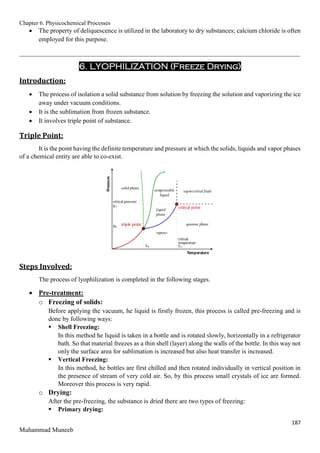 Chapter 6. Physicochemical Processes
187
Muhammad Muneeb
 The property of deliquescence is utilized in the laboratory to dry substances; calcium chloride is often
employed for this purpose.
_______________________________________________________________________________________
6. LYOPHILIZATION (Freeze Drying)
Introduction:
 The process of isolation a solid substance from solution by freezing the solution and vaporizing the ice
away under vacuum conditions.
 It is the sublimation from frozen substance.
 It involves triple point of substance.
Triple Point:
It is the point having the definite temperature and pressure at which the solids, liquids and vapor phases
of a chemical entity are able to co-exist.
Steps Involved:
The process of lyophilization is completed in the following stages.
 Pre-treatment:
o Freezing of solids:
Before applying the vacuum, he liquid is firstly frozen, this process is called pre-freezing and is
done by following ways:
 Shell Freezing:
In this method he liquid is taken in a bottle and is rotated slowly, horizontally in a refrigerator
bath. So that material freezes as a thin shell (layer) along the walls of the bottle. In this way not
only the surface area for sublimation is increased but also heat transfer is increased.
 Vertical Freezing:
In this method, he bottles are first chilled and then rotated individually in vertical position in
the presence of stream of very cold air. So, by this process small crystals of ice are formed.
Moreover this process is very rapid.
o Drying:
After the pre-freezing, the substance is dried there are two types of freezing:
 Primary drying:
 