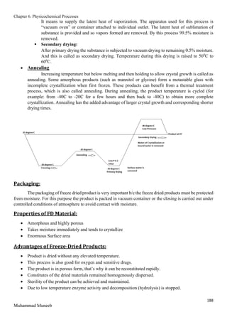 Chapter 6. Physicochemical Processes
188
Muhammad Muneeb
It means to supply the latent heat of vaporization. The apparatus used for this process is
“vacuum oven” or container attached to individual outlet. The latent heat of sublimation of
substance is provided and so vapors formed are removed. By this process 99.5% moisture is
removed.
 Secondary drying:
After primary drying the substance is subjected to vacuum drying to remaining 0.5% moisture.
And this is called as secondary drying. Temperature during this drying is raised to 500
C to
600
C.
 Annealing
Increasing temperature but below melting and then holding to allow crystal growth is called as
annealing. Some amorphous products (such as mannitol or glycine) form a metastable glass with
incomplete crystallization when first frozen. These products can benefit from a thermal treatment
process, which is also called annealing. During annealing, the product temperature is cycled (for
example: from -40C to -20C for a few hours and then back to -40C) to obtain more complete
crystallization. Annealing has the added advantage of larger crystal growth and corresponding shorter
drying times.
Packaging:
The packaging of freeze dried product is very important b/c the freeze dried products must be protected
from moisture. For this purpose the product is packed in vacuum container or the closing is carried out under
controlled conditions of atmosphere to avoid contact with moisture.
Properties of FD Material:
 Amorphous and highly porous
 Takes moisture immediately and tends to crystallize
 Enormous Surface area
Advantages of Freeze-Dried Products:
 Product is dried without any elevated temperature.
 This process is also good for oxygen and sensitive drugs.
 The product is in porous form, that’s why it can be reconstituted rapidly.
 Constitutes of the dried materials remained homogenously dispersed.
 Sterility of the product can be achieved and maintained.
 Due to low temperature enzyme activity and decomposition (hydrolysis) is stopped.
 