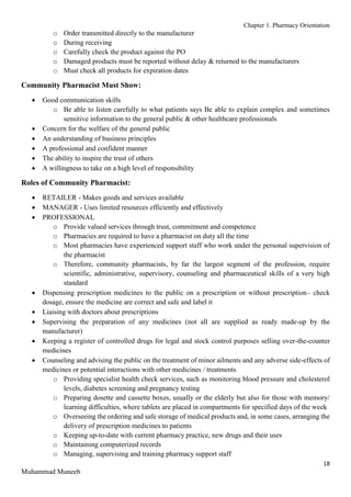 Chapter 1. Pharmacy Orientation
18
Muhammad Muneeb
o Order transmitted directly to the manufacturer
o During receiving
o Carefully check the product against the PO
o Damaged products must be reported without delay & returned to the manufacturers
o Must check all products for expiration dates
Community Pharmacist Must Show:
 Good communication skills
o Be able to listen carefully to what patients says Be able to explain complex and sometimes
sensitive information to the general public & other healthcare professionals
 Concern for the welfare of the general public
 An understanding of business principles
 A professional and confident manner
 The ability to inspire the trust of others
 A willingness to take on a high level of responsibility
Roles of Community Pharmacist:
 RETAILER - Makes goods and services available
 MANAGER - Uses limited resources efficiently and effectively
 PROFESSIONAL
o Provide valued services through trust, commitment and competence
o Pharmacies are required to have a pharmacist on duty all the time
o Most pharmacies have experienced support staff who work under the personal supervision of
the pharmacist
o Therefore, community pharmacists, by far the largest segment of the profession, require
scientific, administrative, supervisory, counseling and pharmaceutical skills of a very high
standard
 Dispensing prescription medicines to the public on a prescription or without prescription– check
dosage, ensure the medicine are correct and safe and label it
 Liaising with doctors about prescriptions
 Supervising the preparation of any medicines (not all are supplied as ready made-up by the
manufacturer)
 Keeping a register of controlled drugs for legal and stock control purposes selling over-the-counter
medicines
 Counseling and advising the public on the treatment of minor ailments and any adverse side-effects of
medicines or potential interactions with other medicines / treatments
o Providing specialist health check services, such as monitoring blood pressure and cholesterol
levels, diabetes screening and pregnancy testing
o Preparing dosette and cassette boxes, usually or the elderly but also for those with memory/
learning difficulties, where tablets are placed in compartments for specified days of the week
o Overseeing the ordering and safe storage of medical products and, in some cases, arranging the
delivery of prescription medicines to patients
o Keeping up-to-date with current pharmacy practice, new drugs and their uses
o Maintaining computerized records
o Managing, supervising and training pharmacy support staff
 