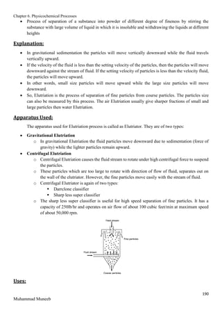 Chapter 6. Physicochemical Processes
190
Muhammad Muneeb
 Process of separation of a substance into powder of different degree of fineness by stirring the
substance with large volume of liquid in which it is insoluble and withdrawing the liquids at different
heights
Explanation:
 In gravitational sedimentation the particles will move vertically downward while the fluid travels
vertically upward.
 If the velocity of the fluid is less than the setting velocity of the particles, then the particles will move
downward against the stream of fluid. If the setting velocity of particles is less than the velocity fluid,
the particles will move upward.
 In other words, small size particles will move upward while the large size particles will move
downward.
 So, Elutriation is the process of separation of fine particles from course particles. The particles size
can also be measured by this process. The air Elutriation usually give sharper fractions of small and
large particles then water Elutriation.
Apparatus Used:
The apparatus used for Elutriation process is called as Elutriator. They are of two types:
 Gravitational Elutriation
o In gravitational Elutriation the fluid particles move downward due to sedimentation (force of
gravity) while the lighter particles remain upward.
 Centrifugal Elutriation
o Centrifugal Elutriation causes the fluid stream to rotate under high centrifugal force to suspend
the particles.
o These particles which are too large to rotate with direction of flow of fluid, separates out on
the wall of the elutriator. However, the fine particles move easily with the stream of fluid.
o Centrifugal Elutriator is again of two types:
 Darrclone classifier
 Sharp less super classifier
o The sharp less super classifier is useful for high speed separation of fine particles. It has a
capacity of 250lb/hr and operates on air flow of about 100 cubic feet/min at maximum speed
of about 50,000 rpm.
Uses:
 
