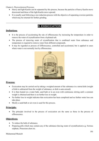 Chapter 6. Physicochemical Processes
191
Muhammad Muneeb
 Heavy and light Kaolin can be separated by this process, because the particles of heavy Kaolin move
downward and those of the light Kaolin move upward.
 It is usually used following a size reduction process with the objective of separating oversize particles
which may be returned for further grinding.
_______________________________________________________________________________________
8. EXSICCATION
Definition:
 It is the process of accelerating the rate of efflorescence by increasing the temperature in order to
remove the water of crystallization from a hydrated salt.
 The process of removing water of crystallization that is combined water from substance and
temperature is required to remove water from different compounds.
 It may be regarded as process of Efflorescence, controlled and accelerated, but is applied in cases
where water is not normally lost by efflorescence.
Process:
 Exsiccation may be carried out by taking a weighed amount of the substance in a tarred dish (weight
of dish is subtracted from the weight of substance, or dish is auto-zeroed)
 It is then heated on a water bath, sand bath or in an oven with continuous stirring until a constant
weight is obtained and there is no further loss in weight.
 No further loss in weight indicates that exsiccation has been completed and no further water loss can
take place
 Mostly a sand-bath or air oven is used for this process.
Principle:
 The principle involved in the process of exsiccation are the same as those in the process of
efflorescence.
Objectives:
 To reduce the bulk of substance.
 Preparing pills which may contain any of the substance (having water of crystallization) e.g. Ferrous
sulphate, Potassium alum etc.
 