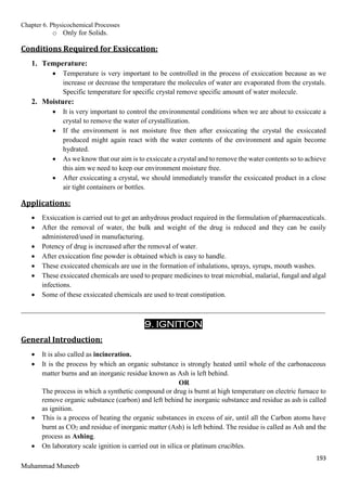 Chapter 6. Physicochemical Processes
193
Muhammad Muneeb
o Only for Solids.
Conditions Required for Exsiccation:
1. Temperature:
 Temperature is very important to be controlled in the process of exsiccation because as we
increase or decrease the temperature the molecules of water are evaporated from the crystals.
Specific temperature for specific crystal remove specific amount of water molecule.
2. Moisture:
 It is very important to control the environmental conditions when we are about to exsiccate a
crystal to remove the water of crystallization.
 If the environment is not moisture free then after exsiccating the crystal the exsiccated
produced might again react with the water contents of the environment and again become
hydrated.
 As we know that our aim is to exsiccate a crystal and to remove the water contents so to achieve
this aim we need to keep our environment moisture free.
 After exsiccating a crystal, we should immediately transfer the exsiccated product in a close
air tight containers or bottles.
Applications:
 Exsiccation is carried out to get an anhydrous product required in the formulation of pharmaceuticals.
 After the removal of water, the bulk and weight of the drug is reduced and they can be easily
administered/used in manufacturing.
 Potency of drug is increased after the removal of water.
 After exsiccation fine powder is obtained which is easy to handle.
 These exsiccated chemicals are use in the formation of inhalations, sprays, syrups, mouth washes.
 These exsiccated chemicals are used to prepare medicines to treat microbial, malarial, fungal and algal
infections.
 Some of these exsiccated chemicals are used to treat constipation.
_______________________________________________________________________________________
9. IGNITION
General Introduction:
 It is also called as incineration.
 It is the process by which an organic substance is strongly heated until whole of the carbonaceous
matter burns and an inorganic residue known as Ash is left behind.
OR
The process in which a synthetic compound or drug is burnt at high temperature on electric furnace to
remove organic substance (carbon) and left behind he inorganic substance and residue as ash is called
as ignition.
 This is a process of heating the organic substances in excess of air, until all the Carbon atoms have
burnt as CO2 and residue of inorganic matter (Ash) is left behind. The residue is called as Ash and the
process as Ashing.
 On laboratory scale ignition is carried out in silica or platinum crucibles.
 