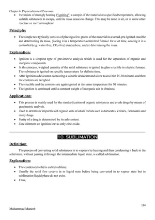 Chapter 6. Physicochemical Processes
194
Muhammad Muneeb
 It consists of strongly heating ("igniting") a sample of the material at a specified temperature, allowing
volatile substances to escape, until its mass ceases to change. This may be done in air, or in some other
reactive or inert atmosphere.
Principle:
 The simple test typically consists of placing a few grams of the material in a tarred, pre-ignited crucible
and determining its mass, placing it in a temperature-controlled furnace for a set time, cooling it in a
controlled (e.g. water-free, CO2-free) atmosphere, and re determining the mass.
Explanation:
 Ignition is a simplest type of gravimetric analysis which is used for the separation of organic and
inorganic compounds.
 In this process, weighed quantity of the solid substance is ignited in glass crucible in electric furnace.
The substance is ignited on specific temperature for definite time.
 After ignition a desiccator containing a suitable desiccant and allow to cool for 25-30 minutes and then
the contents are weighed.
 The crucible and the contents are again ignited at the same temperature for 30 minutes.
 The ignition is continued until a constant weight of inorganic ash is obtained.
Applications:
 This process is mainly used for the standardization of organic substances and crude drugs by means of
gravimetric analysis.
 Used to determine impurities of organic salts of alkali metals such as tartarates, citrates, Benzoates and
many drugs.
 Purity of a drug is determined by its ash content.
 Zinc ointment on ignition leaves only zinc oxide.
_______________________________________________________________________________________
10. SUBLIMATION
Definition:
The process of converting solid substances in to vapours by heating and then condensing it back to the
solid state, without passing it through the intermediate liquid state, is called sublimation.
Explanation:
 The condensed solid is called sublime.
 Usually the solid first coverts in to liquid state before being converted in to vapour state but in
sublimation liquid phase do not exist.
 Thus,
 