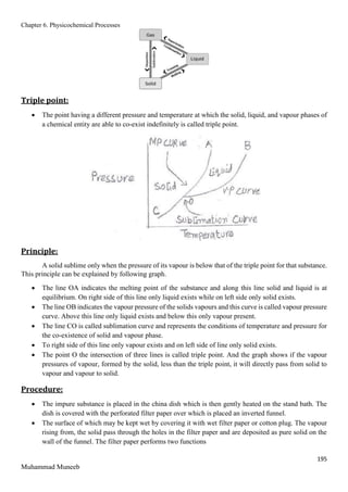 Chapter 6. Physicochemical Processes
195
Muhammad Muneeb
Triple point:
 The point having a different pressure and temperature at which the solid, liquid, and vapour phases of
a chemical entity are able to co-exist indefinitely is called triple point.
Principle:
A solid sublime only when the pressure of its vapour is below that of the triple point for that substance.
This principle can be explained by following graph.
 The line OA indicates the melting point of the substance and along this line solid and liquid is at
equilibrium. On right side of this line only liquid exists while on left side only solid exists.
 The line OB indicates the vapour pressure of the solids vapours and this curve is called vapour pressure
curve. Above this line only liquid exists and below this only vapour present.
 The line CO is called sublimation curve and represents the conditions of temperature and pressure for
the co-existence of solid and vapour phase.
 To right side of this line only vapour exists and on left side of line only solid exists.
 The point O the intersection of three lines is called triple point. And the graph shows if the vapour
pressures of vapour, formed by the solid, less than the triple point, it will directly pass from solid to
vapour and vapour to solid.
Procedure:
 The impure substance is placed in the china dish which is then gently heated on the stand bath. The
dish is covered with the perforated filter paper over which is placed an inverted funnel.
 The surface of which may be kept wet by covering it with wet filter paper or cotton plug. The vapour
rising from, the solid pass through the holes in the filter paper and are deposited as pure solid on the
wall of the funnel. The filter paper performs two functions
 