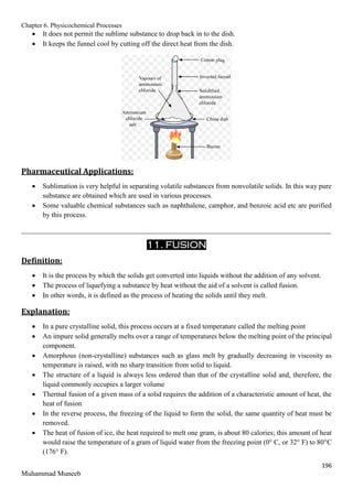 Chapter 6. Physicochemical Processes
196
Muhammad Muneeb
 It does not permit the sublime substance to drop back in to the dish.
 It keeps the funnel cool by cutting off the direct heat from the dish.
Pharmaceutical Applications:
 Sublimation is very helpful in separating volatile substances from nonvolatile solids. In this way pure
substance are obtained which are used in various processes.
 Some valuable chemical substances such as naphthalene, camphor, and benzoic acid etc are purified
by this process.
_______________________________________________________________________________________
11. FUSION
Definition:
 It is the process by which the solids get converted into liquids without the addition of any solvent.
 The process of liquefying a substance by heat without the aid of a solvent is called fusion.
 In other words, it is defined as the process of heating the solids until they melt.
Explanation:
 In a pure crystalline solid, this process occurs at a fixed temperature called the melting point
 An impure solid generally melts over a range of temperatures below the melting point of the principal
component.
 Amorphous (non-crystalline) substances such as glass melt by gradually decreasing in viscosity as
temperature is raised, with no sharp transition from solid to liquid.
 The structure of a liquid is always less ordered than that of the crystalline solid and, therefore, the
liquid commonly occupies a larger volume
 Thermal fusion of a given mass of a solid requires the addition of a characteristic amount of heat, the
heat of fusion
 In the reverse process, the freezing of the liquid to form the solid, the same quantity of heat must be
removed.
 The heat of fusion of ice, the heat required to melt one gram, is about 80 calories; this amount of heat
would raise the temperature of a gram of liquid water from the freezing point (0° C, or 32° F) to 80°C
(176° F).
 