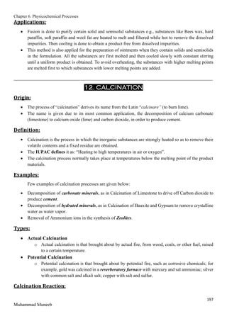 Chapter 6. Physicochemical Processes
197
Muhammad Muneeb
Applications:
 Fusion is done to purify certain solid and semisolid substances e.g., substances like Bees wax, hard
paraffin, soft paraffin and wool fat are heated to melt and filtered while hot to remove the dissolved
impurities. Then cooling is done to obtain a product free from dissolved impurities.
 This method is also applied for the preparation of ointments when they contain solids and semisolids
in the formulation. All the substances are first molted and then cooled slowly with constant stirring
until a uniform product is obtained. To avoid overheating, the substances with higher melting points
are melted first to which substances with lower melting points are added.
_______________________________________________________________________________________
12. CALCINATION
Origin:
 The process of “calcination” derives its name from the Latin “calcinare” (to burn lime).
 The name is given due to its most common application, the decomposition of calcium carbonate
(limestone) to calcium oxide (lime) and carbon dioxide, in order to produce cement.
Definition:
 Calcination is the process in which the inorganic substances are strongly heated so as to remove their
volatile contents and a fixed residue are obtained.
 The IUPAC defines it as: “Heating to high temperatures in air or oxygen”.
 The calcination process normally takes place at temperatures below the melting point of the product
materials.
Examples:
Few examples of calcination processes are given below:
 Decomposition of carbonate minerals, as in Calcination of Limestone to drive off Carbon dioxide to
produce cement.
 Decomposition of hydrated minerals, as in Calcination of Bauxite and Gypsum to remove crystalline
water as water vapor.
 Removal of Ammonium ions in the synthesis of Zeolites.
Types:
 Actual Calcination
o Actual calcination is that brought about by actual fire, from wood, coals, or other fuel, raised
to a certain temperature.
 Potential Calcination
o Potential calcination is that brought about by potential fire, such as corrosive chemicals; for
example, gold was calcined in a reverberatory furnace with mercury and sal ammoniac; silver
with common salt and alkali salt; copper with salt and sulfur.
Calcination Reaction:
 