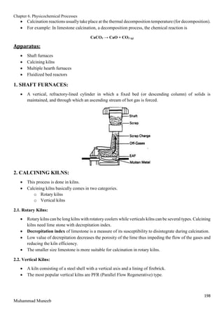 Chapter 6. Physicochemical Processes
198
Muhammad Muneeb
 Calcination reactions usually take place at the thermal decomposition temperature (for decomposition).
 For example: In limestone calcination, a decomposition process, the chemical reaction is
CaCO3 → CaO + CO2 (g)
Apparatus:
 Shaft furnaces
 Calcining kilns
 Multiple hearth furnaces
 Fluidized bed reactors
1. SHAFT FURNACES:
 A vertical, refractory-lined cylinder in which a fixed bed (or descending column) of solids is
maintained, and through which an ascending stream of hot gas is forced.
2. CALCINING KILNS:
 This process is done in kilns.
 Calcining kilns basically comes in two categories.
o Rotary kilns
o Vertical kilns
2.1. Rotary Kilns:
 Rotary kilns can be long kilns with rotatory coolers while verticals kilns can be several types. Calcining
kilns need lime stone with decrepitation index.
 Decrepitation index of limestone is a measure of its susceptibility to disintegrate during calcination.
 Low value of decrepitation decreases the porosity of the lime thus impeding the flow of the gases and
reducing the kiln efficiency.
 The smaller size limestone is more suitable for calcination in rotary kilns.
2.2. Vertical Kilns:
 A kiln consisting of a steel shell with a vertical axis and a lining of firebrick.
 The most popular vertical kilns are PFR (Parallel Flow Regenerative) type.
 