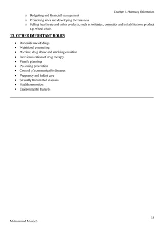 Chapter 1. Pharmacy Orientation
19
Muhammad Muneeb
o Budgeting and financial management
o Promoting sales and developing the business
o Selling healthcare and other products, such as toiletries, cosmetics and rehabilitations product
e.g. wheel chair.
13. OTHER IMPORTANT ROLES
 Rationale use of drugs
 Nutritional counseling
 Alcohol, drug abuse and smoking cessation
 Individualization of drug therapy
 Family planning
 Poisoning prevention
 Control of communicable diseases
 Pregnancy and infant care
 Sexually transmitted diseases
 Health promotion
 Environmental hazards
_______________________________________________________________________________________
 