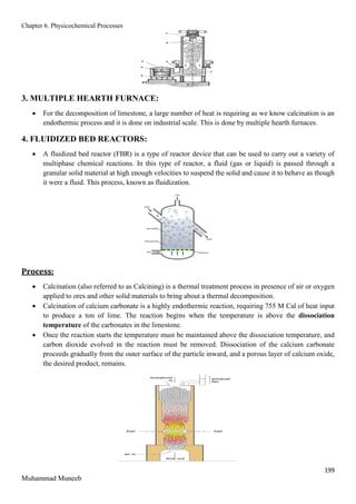 Chapter 6. Physicochemical Processes
199
Muhammad Muneeb
3. MULTIPLE HEARTH FURNACE:
 For the decomposition of limestone, a large number of heat is requiring as we know calcination is an
endothermic process and it is done on industrial scale. This is done by multiple hearth furnaces.
4. FLUIDIZED BED REACTORS:
 A fluidized bed reactor (FBR) is a type of reactor device that can be used to carry out a variety of
multiphase chemical reactions. In this type of reactor, a fluid (gas or liquid) is passed through a
granular solid material at high enough velocities to suspend the solid and cause it to behave as though
it were a fluid. This process, known as fluidization.
Process:
 Calcination (also referred to as Calcining) is a thermal treatment process in presence of air or oxygen
applied to ores and other solid materials to bring about a thermal decomposition.
 Calcination of calcium carbonate is a highly endothermic reaction, requiring 755 M Cal of heat input
to produce a ton of lime. The reaction begins when the temperature is above the dissociation
temperature of the carbonates in the limestone.
 Once the reaction starts the temperature must be maintained above the dissociation temperature, and
carbon dioxide evolved in the reaction must be removed. Dissociation of the calcium carbonate
proceeds gradually from the outer surface of the particle inward, and a porous layer of calcium oxide,
the desired product, remains.
 