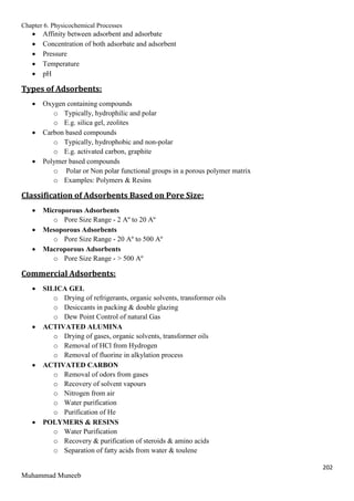 Chapter 6. Physicochemical Processes
202
Muhammad Muneeb
 Affinity between adsorbent and adsorbate
 Concentration of both adsorbate and adsorbent
 Pressure
 Temperature
 pH
Types of Adsorbents:
 Oxygen containing compounds
o Typically, hydrophilic and polar
o E.g. silica gel, zeolites
 Carbon based compounds
o Typically, hydrophobic and non-polar
o E.g. activated carbon, graphite
 Polymer based compounds
o Polar or Non polar functional groups in a porous polymer matrix
o Examples: Polymers & Resins
Classification of Adsorbents Based on Pore Size:
 Microporous Adsorbents
o Pore Size Range - 2 Aº to 20 Aº
 Mesoporous Adsorbents
o Pore Size Range - 20 Aº to 500 Aº
 Macroporous Adsorbents
o Pore Size Range - > 500 Aº
Commercial Adsorbents:
 SILICA GEL
o Drying of refrigerants, organic solvents, transformer oils
o Desiccants in packing & double glazing
o Dew Point Control of natural Gas
 ACTIVATED ALUMINA
o Drying of gases, organic solvents, transformer oils
o Removal of HCl from Hydrogen
o Removal of fluorine in alkylation process
 ACTIVATED CARBON
o Removal of odors from gases
o Recovery of solvent vapours
o Nitrogen from air
o Water purification
o Purification of He
 POLYMERS & RESINS
o Water Purification
o Recovery & purification of steroids & amino acids
o Separation of fatty acids from water & toulene
 