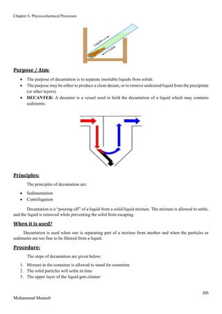 Chapter 6. Physicochemical Processes
205
Muhammad Muneeb
Purpose / Aim:
 The purpose of decantation is to separate insoluble liquids from solids.
 The purpose may be either to produce a clean decant, or to remove undesired liquid from the precipitate
(or other layers).
 DECANTER: A decanter is a vessel used to hold the decantation of a liquid which may contains
sediments.
Principles:
The principles of decantation are:
 Sedimentation
 Centrifugation
Decantation is a “pouring off” of a liquid from a solid/liquid mixture. The mixture is allowed to settle,
and the liquid is removed while preventing the solid from escaping.
When it is used?
Decantation is used when one is separating part of a mixture from another and when the particles or
sediments are too fine to be filtered from a liquid.
Procedure:
The steps of decantation are given below:
1. Mixture in the container is allowed to stand for sometime
2. The solid particles will settle in time
3. The upper layer of the liquid gets cleaner
 