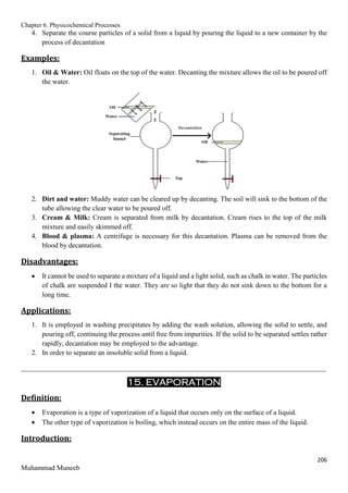 Chapter 6. Physicochemical Processes
206
Muhammad Muneeb
4. Separate the course particles of a solid from a liquid by pouring the liquid to a new container by the
process of decantation
Examples:
1. Oil & Water: Oil floats on the top of the water. Decanting the mixture allows the oil to be poured off
the water.
2. Dirt and water: Muddy water can be cleared up by decanting. The soil will sink to the bottom of the
tube allowing the clear water to be poured off.
3. Cream & Milk: Cream is separated from milk by decantation. Cream rises to the top of the milk
mixture and easily skimmed off.
4. Blood & plasma: A centrifuge is necessary for this decantation. Plasma can be removed from the
blood by decantation.
Disadvantages:
 It cannot be used to separate a mixture of a liquid and a light solid, such as chalk in water. The particles
of chalk are suspended I the water. They are so light that they do not sink down to the bottom for a
long time.
Applications:
1. It is employed in washing precipitates by adding the wash solution, allowing the solid to settle, and
pouring off, continuing the process until free from impurities. If the solid to be separated settles rather
rapidly, decantation may be employed to the advantage.
2. In order to separate an insoluble solid from a liquid.
_______________________________________________________________________________________
15. EVAPORATION
Definition:
 Evaporation is a type of vaporization of a liquid that occurs only on the surface of a liquid.
 The other type of vaporization is boiling, which instead occurs on the entire mass of the liquid.
Introduction:
 