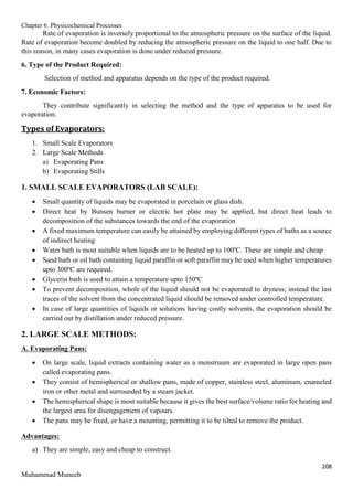 Chapter 6. Physicochemical Processes
208
Muhammad Muneeb
Rate of evaporation is inversely proportional to the atmospheric pressure on the surface of the liquid.
Rate of evaporation become doubled by reducing the atmospheric pressure on the liquid to one half. Due to
this reason, in many cases evaporation is done under reduced pressure.
6. Type of the Product Required:
Selection of method and apparatus depends on the type of the product required.
7. Economic Factors:
They contribute significantly in selecting the method and the type of apparatus to be used for
evaporation.
Types of Evaporators:
1. Small Scale Evaporators
2. Large Scale Methods
a) Evaporating Pans
b) Evaporating Stills
1. SMALL SCALE EVAPORATORS (LAB SCALE):
 Small quantity of liquids may be evaporated in porcelain or glass dish.
 Direct heat by Bunsen burner or electric hot plate may be applied, but direct heat leads to
decomposition of the substances towards the end of the evaporation
 A fixed maximum temperature can easily be attained by employing different types of baths as a source
of indirect heating
 Water bath is most suitable when liquids are to be heated up to 100ºC. These are simple and cheap
 Sand bath or oil bath containing liquid paraffin or soft paraffin may be used when higher temperatures
upto 300ºC are required.
 Glycerin bath is used to attain a temperature upto 150ºC
 To prevent decomposition, whole of the liquid should not be evaporated to dryness; instead the last
traces of the solvent from the concentrated liquid should be removed under controlled temperature.
 In case of large quantities of liquids or solutions having costly solvents, the evaporation should be
carried out by distillation under reduced pressure.
2. LARGE SCALE METHODS:
A. Evaporating Pans:
 On large scale, liquid extracts containing water as a menstruum are evaporated in large open pans
called evaporating pans.
 They consist of hemispherical or shallow pans, made of copper, stainless steel, aluminum, enameled
iron or other metal and surrounded by a steam jacket.
 The hemispherical shape is most suitable because it gives the best surface/volume ratio for heating and
the largest area for disengagement of vapours.
 The pans may be fixed, or have a mounting, permitting it to be tilted to remove the product.
Advantages:
a) They are simple, easy and cheap to construct.
 