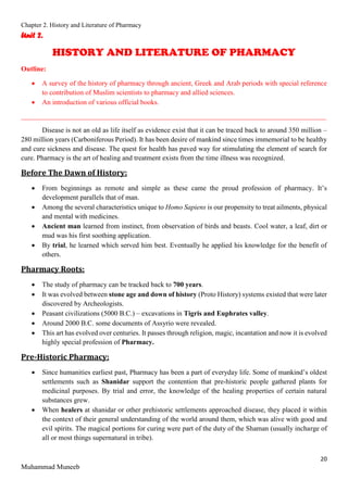 Chapter 2. History and Literature of Pharmacy
20
Muhammad Muneeb
Unit 2.
HISTORY AND LITERATURE OF PHARMACY
Outline:
 A survey of the history of pharmacy through ancient, Greek and Arab periods with special reference
to contribution of Muslim scientists to pharmacy and allied sciences.
 An introduction of various official books.
_______________________________________________________________________________________
Disease is not an old as life itself as evidence exist that it can be traced back to around 350 million –
280 million years (Carboniferous Period). It has been desire of mankind since times immemorial to be healthy
and cure sickness and disease. The quest for health has paved way for stimulating the element of search for
cure. Pharmacy is the art of healing and treatment exists from the time illness was recognized.
Before The Dawn of History:
 From beginnings as remote and simple as these came the proud profession of pharmacy. It’s
development parallels that of man.
 Among the several characteristics unique to Homo Sapiens is our propensity to treat ailments, physical
and mental with medicines.
 Ancient man learned from instinct, from observation of birds and beasts. Cool water, a leaf, dirt or
mud was his first soothing application.
 By trial, he learned which served him best. Eventually he applied his knowledge for the benefit of
others.
Pharmacy Roots:
 The study of pharmacy can be tracked back to 700 years.
 It was evolved between stone age and down of history (Proto History) systems existed that were later
discovered by Archeologists.
 Peasant civilizations (5000 B.C.) – excavations in Tigris and Euphrates valley.
 Around 2000 B.C. some documents of Assyrio were revealed.
 This art has evolved over centuries. It passes through religion, magic, incantation and now it is evolved
highly special profession of Pharmacy.
Pre-Historic Pharmacy:
 Since humanities earliest past, Pharmacy has been a part of everyday life. Some of mankind’s oldest
settlements such as Shanidar support the contention that pre-historic people gathered plants for
medicinal purposes. By trial and error, the knowledge of the healing properties of certain natural
substances grew.
 When healers at shanidar or other prehistoric settlements approached disease, they placed it within
the context of their general understanding of the world around them, which was alive with good and
evil spirits. The magical portions for curing were part of the duty of the Shaman (usually incharge of
all or most things supernatural in tribe).
 