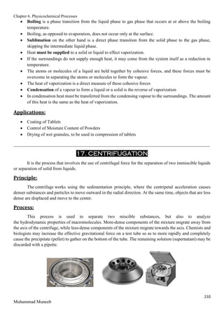 Chapter 6. Physicochemical Processes
210
Muhammad Muneeb
 Boiling is a phase transition from the liquid phase to gas phase that occurs at or above the boiling
temperature.
 Boiling, as opposed to evaporation, does not occur only at the surface.
 Sublimation on the other hand is a direct phase transition from the solid phase to the gas phase,
skipping the intermediate liquid phase.
 Heat must be supplied to a solid or liquid to effect vaporization.
 If the surroundings do not supply enough heat, it may come from the system itself as a reduction in
temperature.
 The atoms or molecules of a liquid are held together by cohesive forces, and these forces must be
overcome in separating the atoms or molecules to form the vapour.
 The heat of vaporization is a direct measure of these cohesive forces
 Condensation of a vapour to form a liquid or a solid is the reverse of vaporization
 In condensation heat must be transferred from the condensing vapour to the surroundings. The amount
of this heat is the same as the heat of vaporization.
Applications:
 Coating of Tablets
 Control of Moisture Content of Powders
 Drying of wet granules, to be used in compression of tablets
_______________________________________________________________________________________
17. CENTRIFUGATION
It is the process that involves the use of centrifugal force for the separation of two immiscible liquids
or separation of solid from liquids.
Principle:
The centrifuge works using the sedimentation principle, where the centripetal acceleration causes
denser substances and particles to move outward in the radial direction. At the same time, objects that are less
dense are displaced and move to the center.
Process:
This process is used to separate two miscible substances, but also to analyze
the hydrodynamic properties of macromolecules. More-dense components of the mixture migrate away from
the axis of the centrifuge, while less-dense components of the mixture migrate towards the axis. Chemists and
biologists may increase the effective gravitational force on a test tube so as to more rapidly and completely
cause the precipitate (pellet) to gather on the bottom of the tube. The remaining solution (supernatant) may be
discarded with a pipette.
 