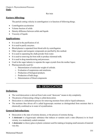 Chapter 6. Physicochemical Processes
211
Muhammad Muneeb
Unit:
Rev/min
Factors Affecting:
The particle setting velocity in centrifugation is in function of following things.
 Centrifugation acceleration
 Volume fraction of solids
 Density difference between solids and liquids
 Viscosity of liquids
Applications:
 It is used in the purification of oil.
 It is used to purify enzymes.
 Blood plasma is separated from blood cells by centrifugation.
 Other organic and inorganic compounds are purified by this method.
 It is used in separating the chalk powder from water.
 It is used to removing fat from milk to produce skimmed milk.
 It is used in drug manufacturing and processes.
 Used in the sugar industry to separate the sugar crystals from the mother liquor.
 Pharmaceutically used for:
o Determination of molecular weight of colloids.
o Evaluation of suspensions and emulsions.
o Production of biological products.
o Production of bulk drugs.
o Determination of blood components
_______________________________________________________________________________________
18. DESICCATION
Definition:
 The word desiccation is derived from Latin word “desiccare” means to dry completely.
 The process of desiccating a thing is called desiccation.
 Desiccation is a dehydration process for removing moisture from solid or liquid substances.
 The moisture thus driven off is called hygroscopic moisture as distinguished from moisture that is
chemically combined as in water of crystallization.
General Introduction:
 Desiccation is the state of extreme dryness, or the process of extreme drying.
 A desiccant is a hygroscopic substance that induces or sustains such a state (Dryness) in its local
vicinity, in a moderately sealed container.
 A desiccator is a heavy glass or plastic container used for making or keeping small amounts of material
very dry.
 