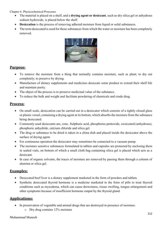 Chapter 6. Physicochemical Processes
212
Muhammad Muneeb
 The material is placed on a shelf, and a drying agent or desiccant, such as dry silica gel or anhydrous
sodium hydroxide, is placed below the shelf.
 Desiccation is the process of removing adhered moisture from liquid or solid substances.
 The term desiccated is used for those substances from which the water or moisture has been completely
removed.
Purpose:
 To remove the moisture from a thing that normally contains moisture, such as plant; to dry out
completely; to preserve by drying.
 Manufacture of dietary supplements and medicines desiccate some product to extend their shelf life
and maintain purity.
 The object of the process is to preserve medicinal value of the substance.
 To reduce the bulk and weight and facilitate powdering of chemicals and crude drug.
Process:
 On small scale, desiccation can be carried out in a desiccator which consists of a tightly closed glass
or plastic vessel, containing a drying agent at its bottom, which absorbs the moisture from the substance
being desiccated.
 Commonly used desiccants are, conc. Sulphuric acid, phosphorus pentoxide, exsiccated (anhydrous),
phosphoric anhydride, calcium chloride and silica gel.
 The drug or substance to be dried is taken in a china dish and placed inside the desiccator above the
surface of drying agent.
 For continuous operation the desiccator may sometimes be connected to a vacuum pump.
 The moisture sensitive substances formulated in tablets and capsules are protected by enclosing them
in sealed vials, on bottom of which a small cloth bag containing silica gel is placed which acts as a
desiccant.
 In case of organic solvents, the traces of moisture are removed by passing them through a column of
alumina or silica gel.
Examples:
 Desiccated beef liver is a dietary supplement marketed in the form of powders and tablets.
 Synthetic desiccated thyroid hormone is a medicine marketed in the form of pills to treat thyroid
conditions such as myxedema, which can cause drowsiness, tissue swelling, tongue enlargement and
other symptoms because of insufficient hormone output by the thyroid gland.
Applications:
 In preservation of vegetable and animal drugs that are destroyed in presence of moisture.
o Dry drug contains 12% moisture
 